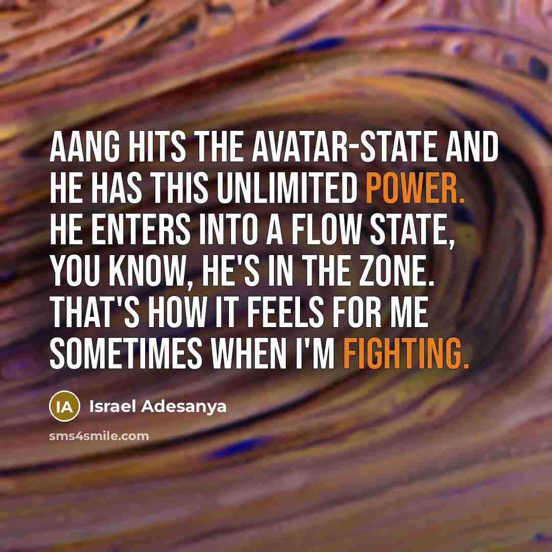 “Aang hits the Avatar-state and he has this unlimited power. He enters into a flow state, you know, he's in the zone. That's how it feels for me sometimes when I'm fighting.” quote by Israel Adesanya