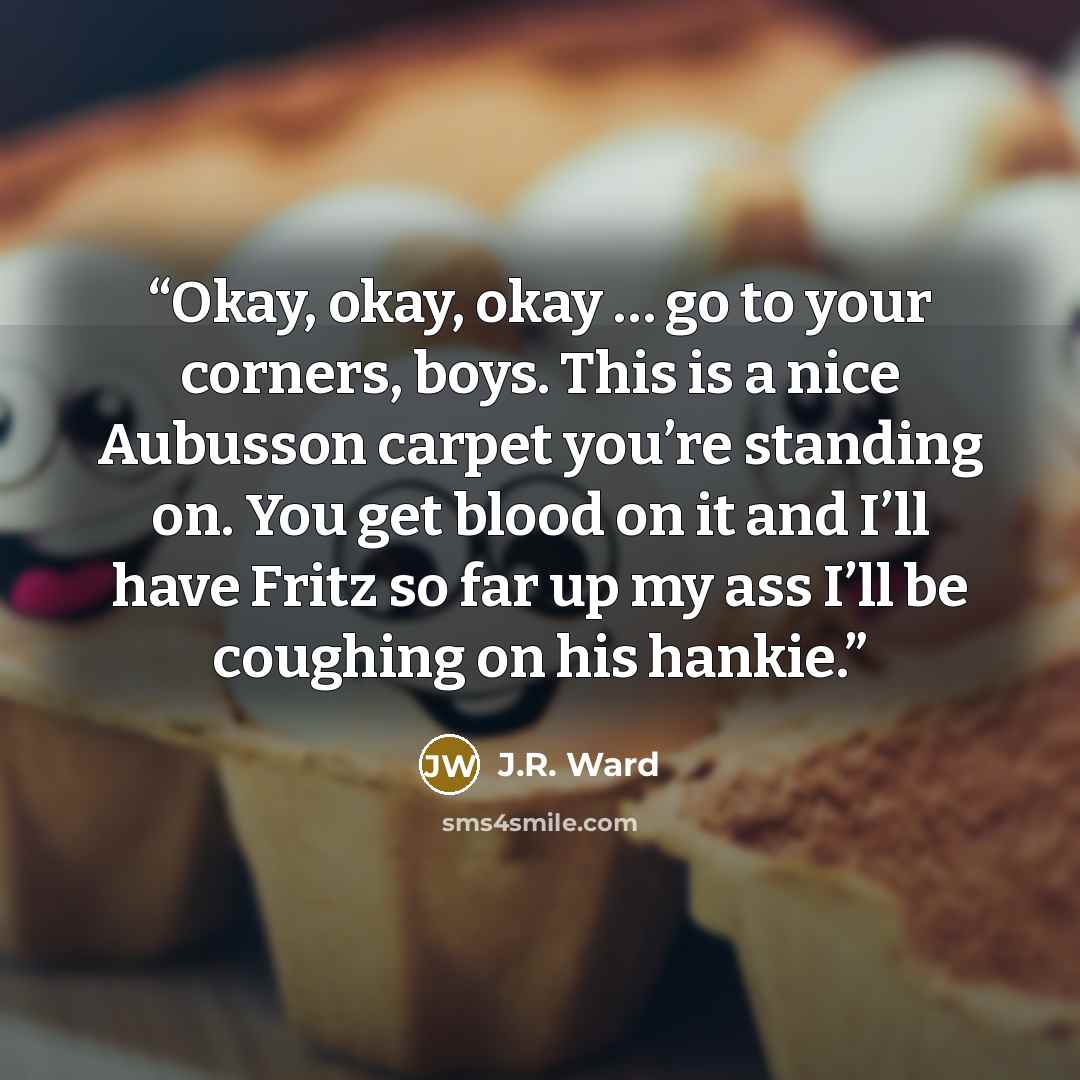 “Okay, okay, okay … go to your corners, boys. This is a nice Aubusson carpet you’re standing on. You get blood on it and I’ll have Fritz so far up my ass I’ll be coughing on his hankie.” quote by J.R. Ward