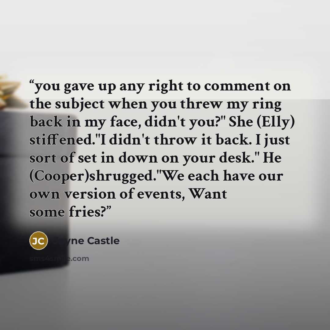 “you gave up any right to comment on the subject when you threw my ring back in my face, didn't you?" She (Elly) stiffened."I didn't throw it back. I just sort of set in down on your desk." He (Cooper)shrugged."We each have our own version of events, Want some fries?” quote by Jayne Castle