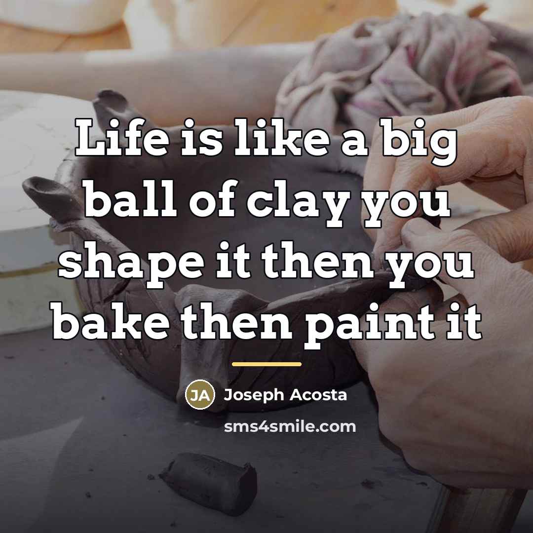 “Life is like a big ball of clay you shape it then you bake then paint it” quote by Joseph Acosta