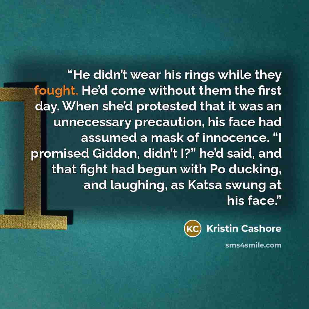 “He didn’t wear his rings while they fought. He’d come without them the first day. When she’d protested that it was an unnecessary precaution, his face had assumed a mask of innocence. “I promised Giddon, didn’t I?” he’d said, and that fight had begun with Po ducking, and laughing, as Katsa swung…” quote by Kristin Cashore