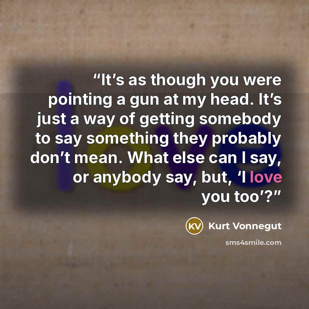 “It’s as though you were pointing a gun at my head. It’s just a way of getting somebody to say something they probably don’t mean. What else can I say, or anybody say, but, ‘I love you too’?” quote by Kurt Vonnegut