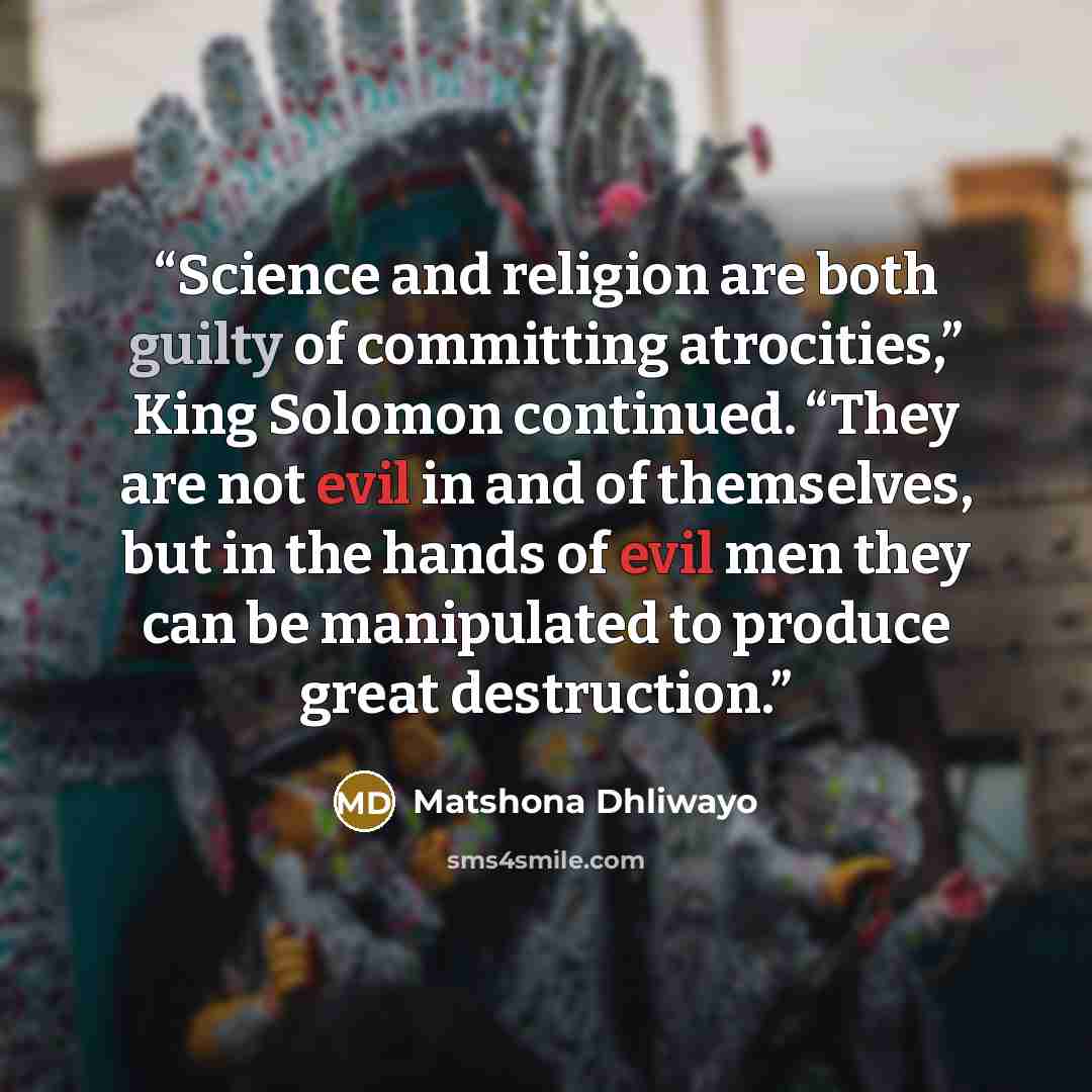 “Science and religion are both guilty of committing atrocities,” King Solomon continued. “They are not evil in and of themselves, but in the hands of evil men they can be manipulated to produce great destruction.” quote by Matshona Dhliwayo