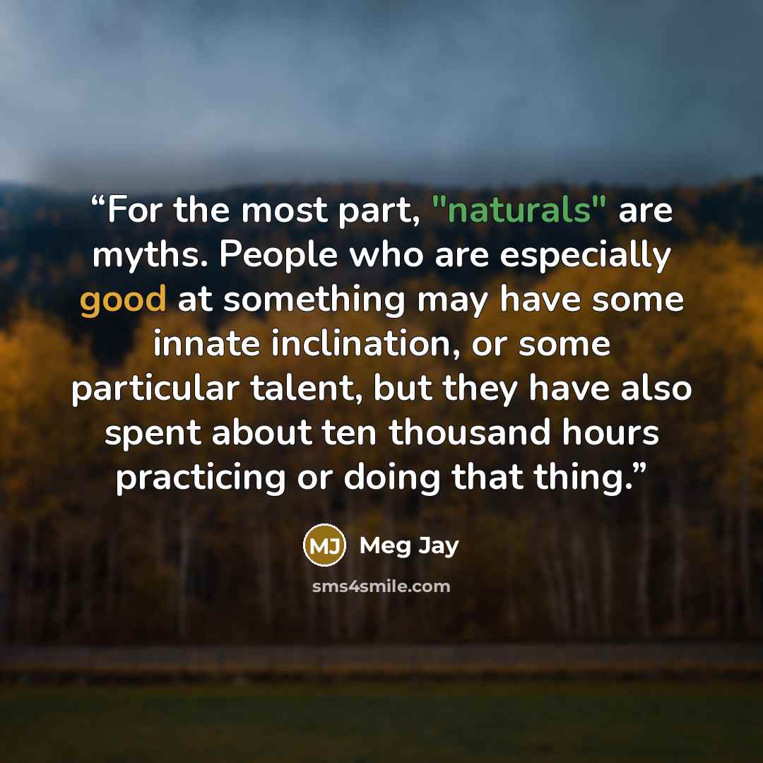 “For the most part, "naturals" are myths. People who are especially good at something may have some innate inclination, or some particular talent, but they have also spent about ten thousand hours practicing or doing that thing.” quote by Meg Jay