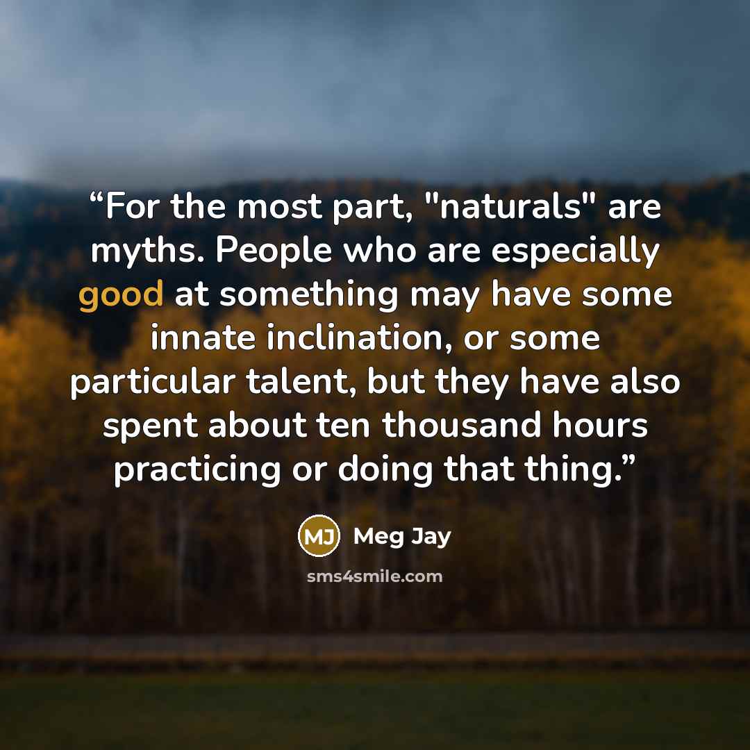 “For the most part, "naturals" are myths. People who are especially good at something may have some innate inclination, or some particular talent, but they have also spent about ten thousand hours practicing or doing that thing.” quote by Meg Jay