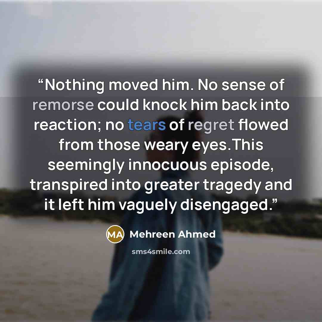 “Nothing moved him. No sense of remorse could knock him back into reaction; no tears of regret flowed from those weary eyes.This seemingly innocuous episode, transpired into greater tragedy and it left him vaguely disengaged.” quote by Mehreen Ahmed
