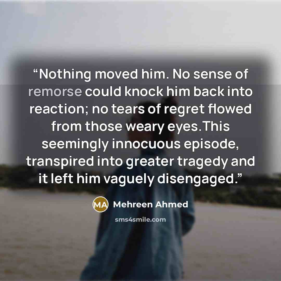 “Nothing moved him. No sense of remorse could knock him back into reaction; no tears of regret flowed from those weary eyes.This seemingly innocuous episode, transpired into greater tragedy and it left him vaguely disengaged.” quote by Mehreen Ahmed