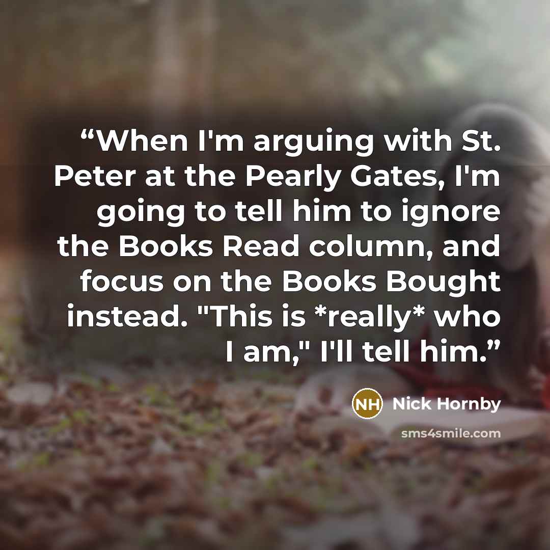 “When I'm arguing with St. Peter at the Pearly Gates, I'm going to tell him to ignore the Books Read column, and focus on the Books Bought instead. "This is *really* who I am," I'll tell him.” quote by Nick Hornby