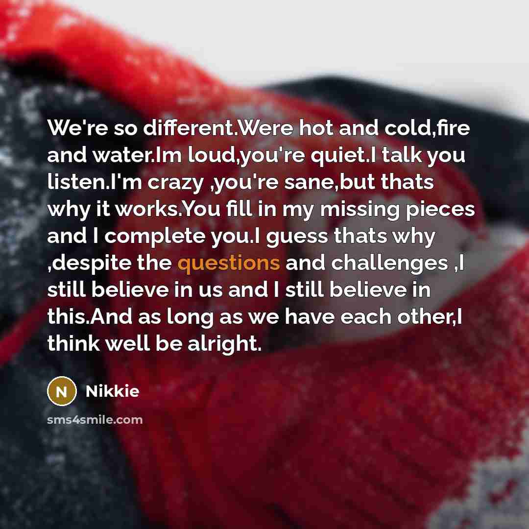 “We're so different.Were hot and cold,fire and water.Im loud,you're quiet.I talk you listen.I'm crazy ,you're sane,but thats why it works.You fill in my missing pieces and I complete you.I guess thats why ,despite the questions and challenges ,I still believe in us and I still believe in this.And…” quote by Nikkie