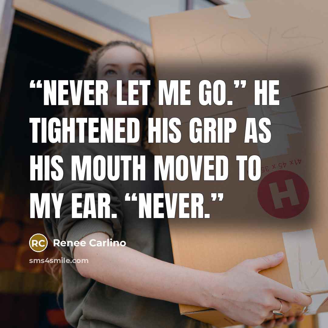 “Never let me go.” He tightened his grip as his mouth moved to my ear. “Never.” quote by Renée Carlino