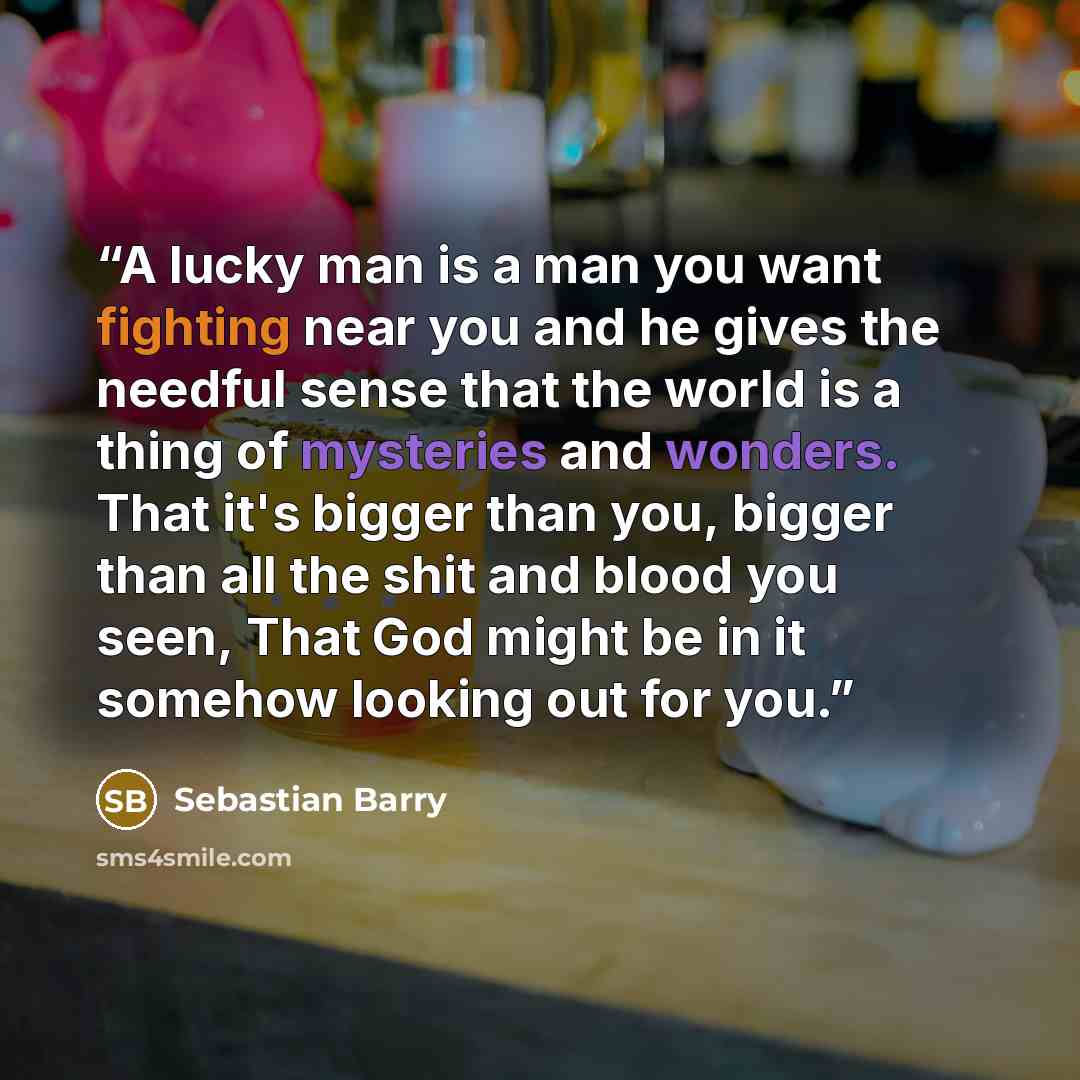 “A lucky man is a man you want fighting near you and he gives the needful sense that the world is a thing of mysteries and wonders. That it's bigger than you, bigger than all the shit and blood you seen, That God might be in it somehow looking out for you.” quote by Sebastian Barry