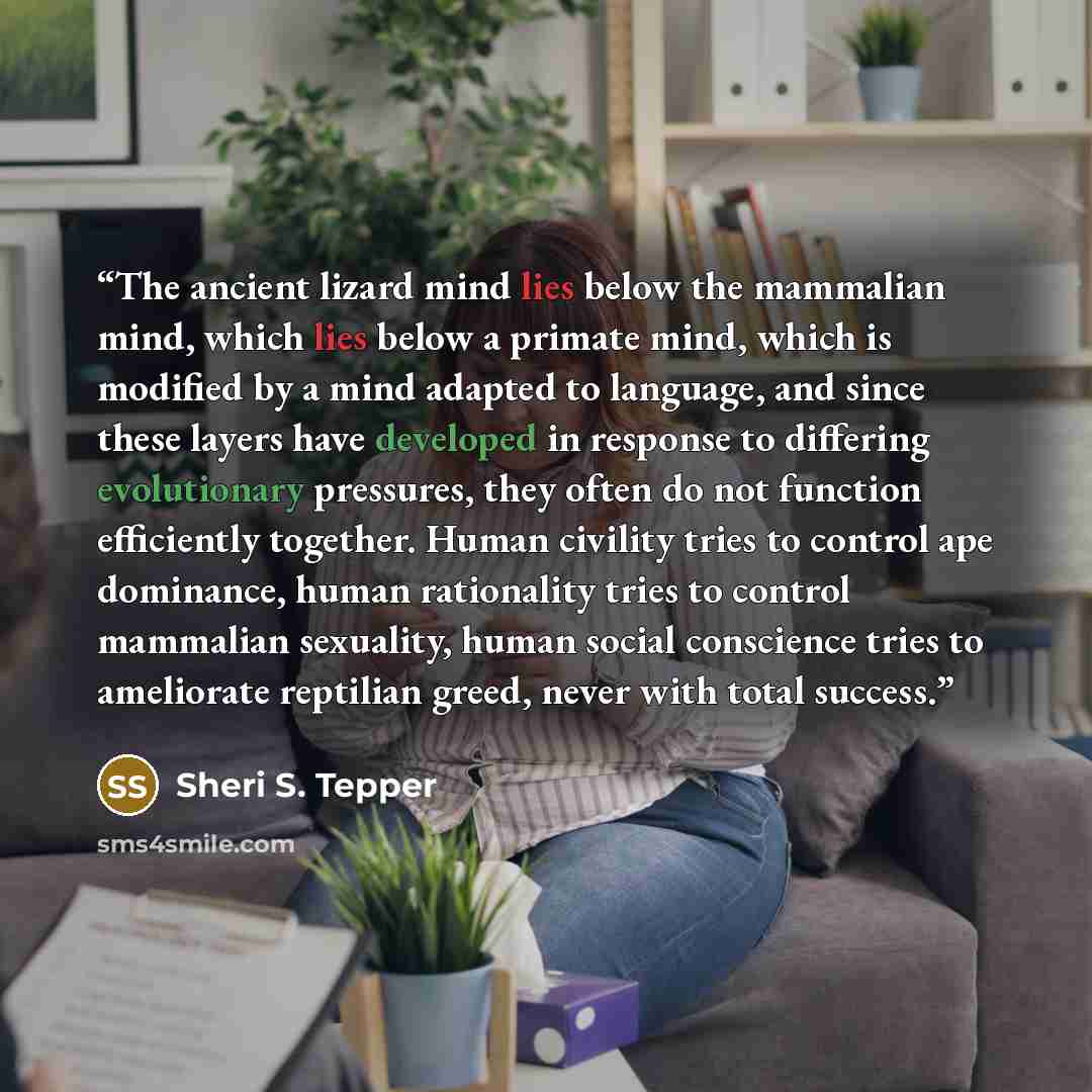 “The ancient lizard mind lies below the mammalian mind, which lies below a primate mind, which is modified by a mind adapted to language, and since these layers have developed in response to differing evolutionary pressures, they often do not function efficiently together. Human civility tries to…” quote by Sheri S. Tepper