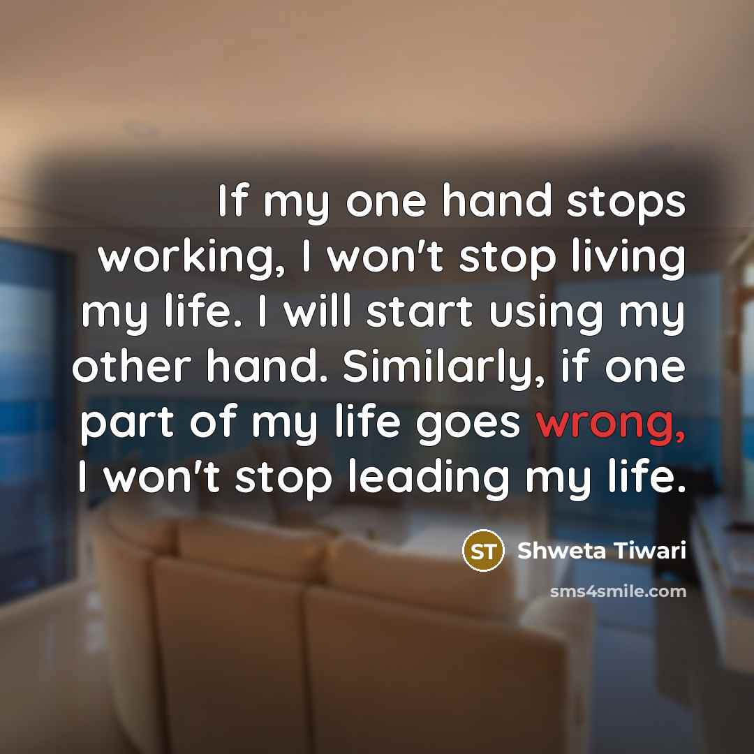 “If my one hand stops working, I won't stop living my life. I will start using my other hand. Similarly, if one part of my life goes wrong, I won't stop leading my life.” quote by Shweta Tiwari