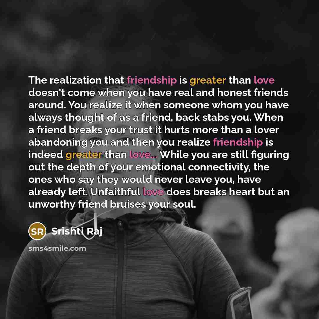 “The realization that friendship is greater than love doesn't come when you have real and honest friends around. You realize it when someone whom you have always thought of as a friend, back stabs you. When a friend breaks your trust it hurts more than a lover abandoning you and then you realize…” quote by Srishti Raj