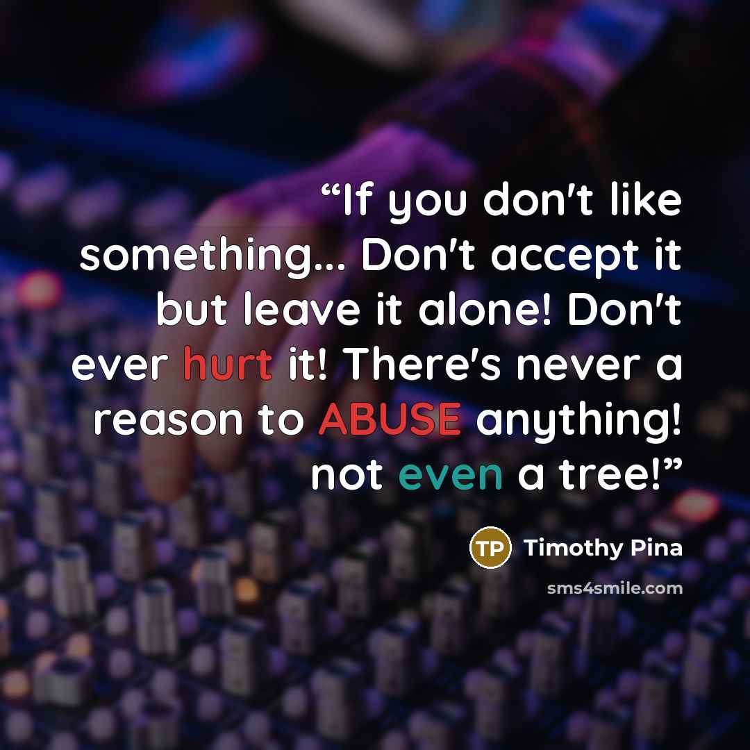“If you don't like something... Don't accept it but leave it alone! Don't ever hurt it! There's never a reason to ABUSE anything! not even a tree!” quote by Timothy Pina