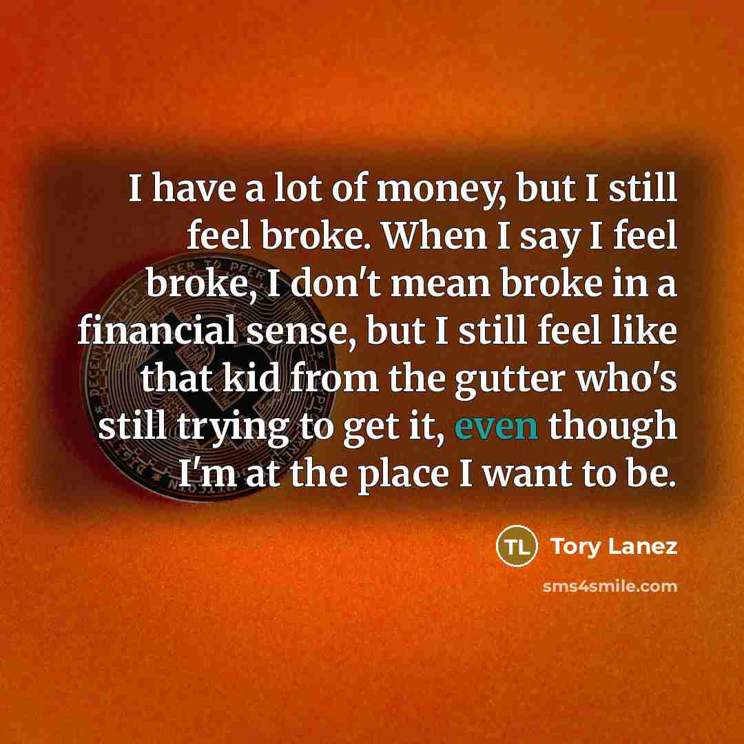 “I have a lot of money, but I still feel broke. When I say I feel broke, I don't mean broke in a financial sense, but I still feel like that kid from the gutter who's still trying to get it, even though I'm at the place I want to be.” quote by Tory Lanez