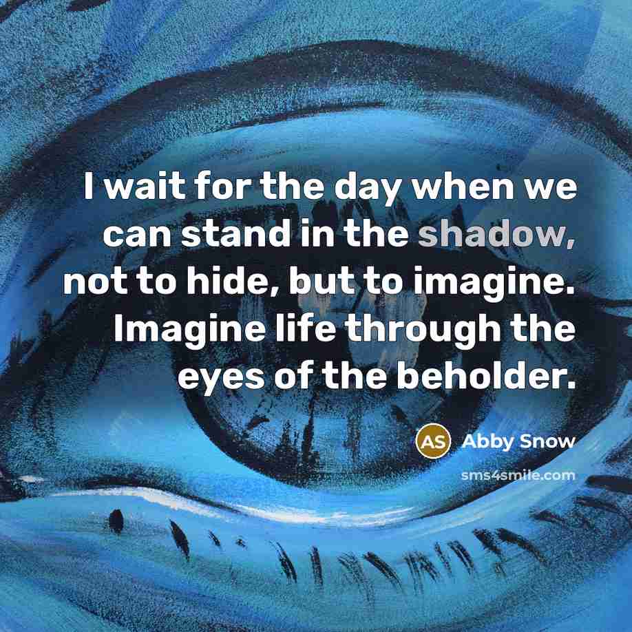 “I wait for the day when we can stand in the shadow, not to hide, but to imagine. Imagine life through the eyes of the beholder.” quote by Abby Snow