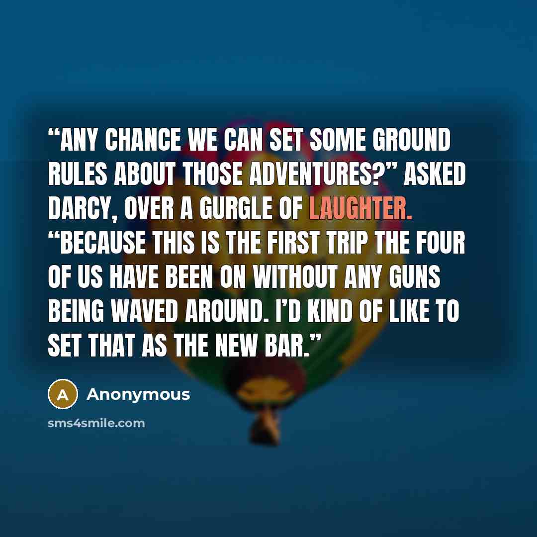 “Any chance we can set some ground rules about those adventures?” asked Darcy, over a gurgle of laughter. “Because this is the first trip the four of us have been on without any guns being waved around. I’d kind of like to set that as the new bar.” quote by Anonymous