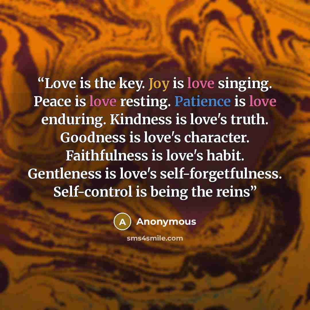 “Love is the key. Joy is love singing. Peace is love resting. Patience is love enduring. Kindness is love's truth. Goodness is love's character. Faithfulness is love's habit. Gentleness is love's self-forgetfulness. Self-control is being the reins” quote by Anonymous