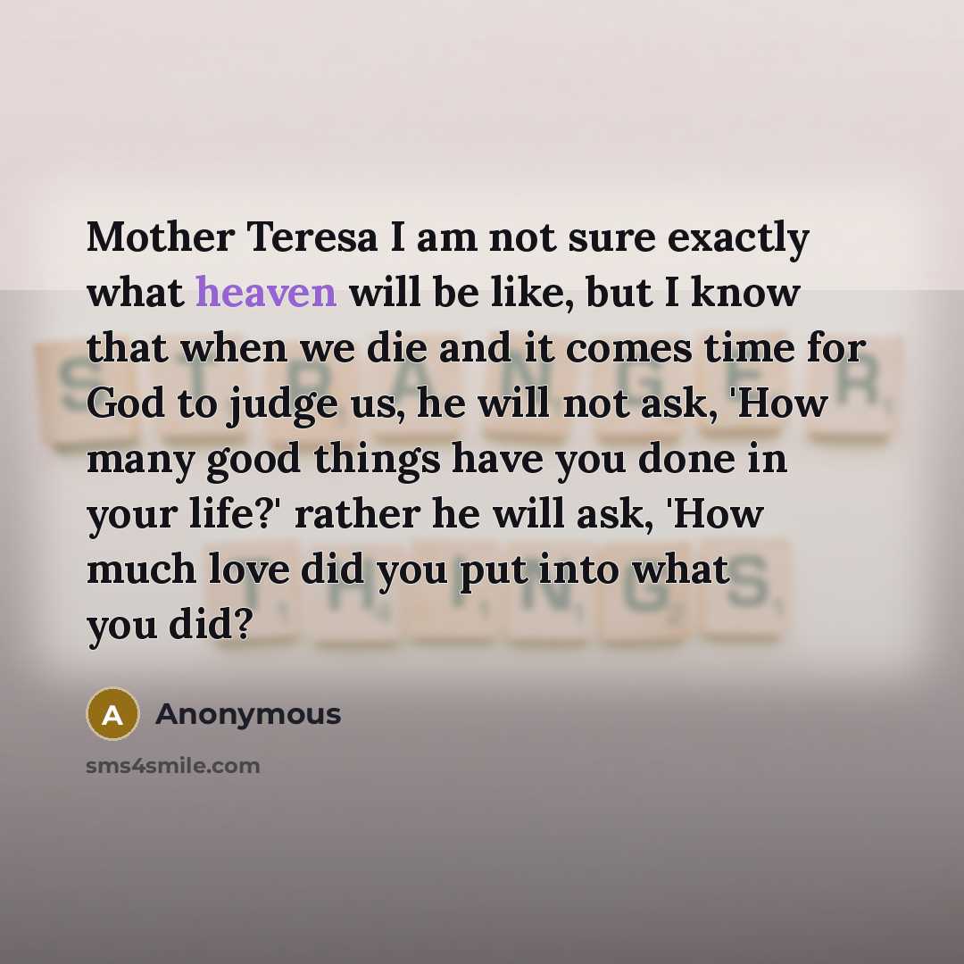 “Mother Teresa I am not sure exactly what heaven will be like, but I know that when we die and it comes time for God to judge us, he will not ask, 'How many good things have you done in your life?' rather he will ask, 'How much love did you put into what you did?” quote by Anonymous