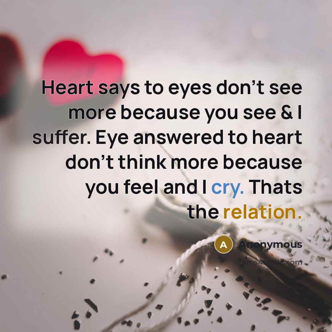 “Heart says to eyes don't see more because you see & I suffer. Eye answered to heart don't think more because you feel and I cry. Thats the relation.” quote by Anonymous
