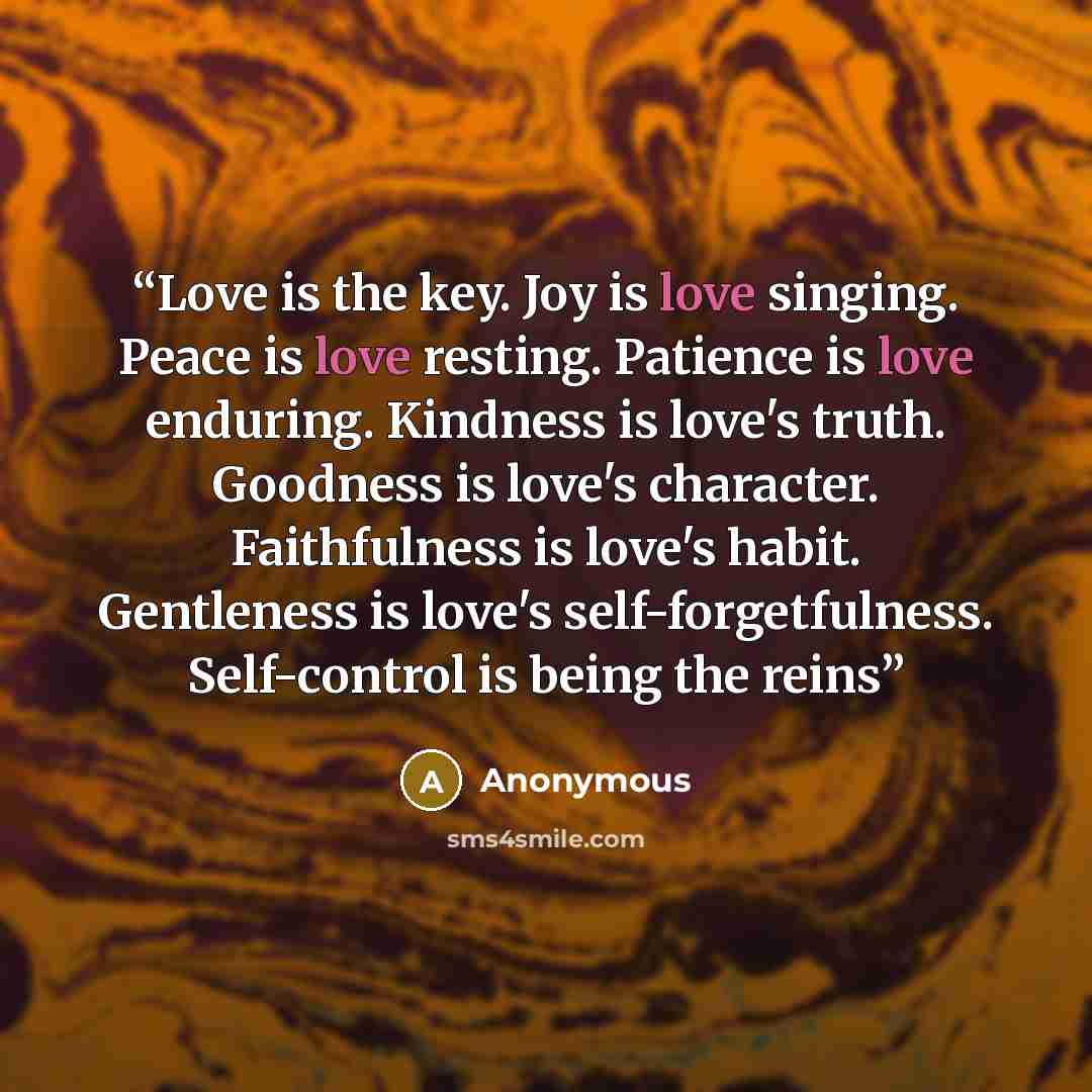 “Love is the key. Joy is love singing. Peace is love resting. Patience is love enduring. Kindness is love's truth. Goodness is love's character. Faithfulness is love's habit. Gentleness is love's self-forgetfulness. Self-control is being the reins” quote by Anonymous