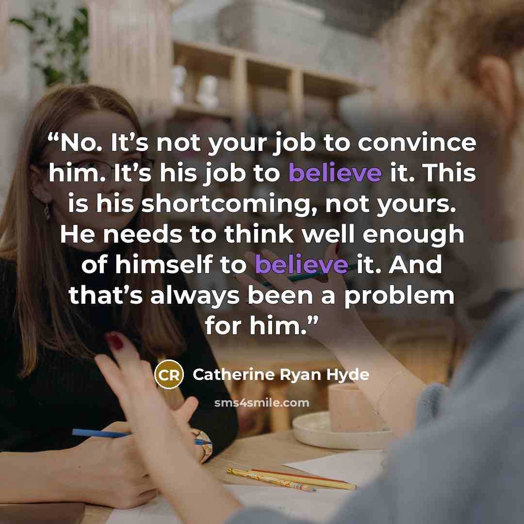 “No. It’s not your job to convince him. It’s his job to believe it. This is his shortcoming, not yours. He needs to think well enough of himself to believe it. And that’s always been a problem for him.” quote by Catherine Ryan Hyde