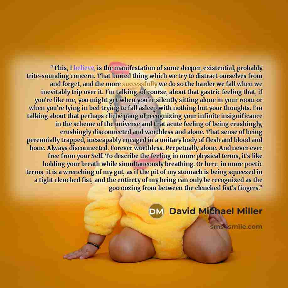 “This, I believe, is the manifestation of some deeper, existential, probably trite-sounding concern. That buried thing which we try to distract ourselves from and forget, and the more successfully we do so the harder we fall when we inevitably trip over it. I'm talking, of course, about that…” quote by David Michael Miller