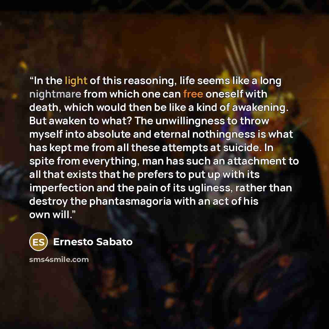 “In the light of this reasoning, life seems like a long nightmare from which one can free oneself with death, which would then be like a kind of awakening. But awaken to what? The unwillingness to throw myself into absolute and eternal nothingness is what has kept me from all these attempts at…” quote by Ernesto Sabato