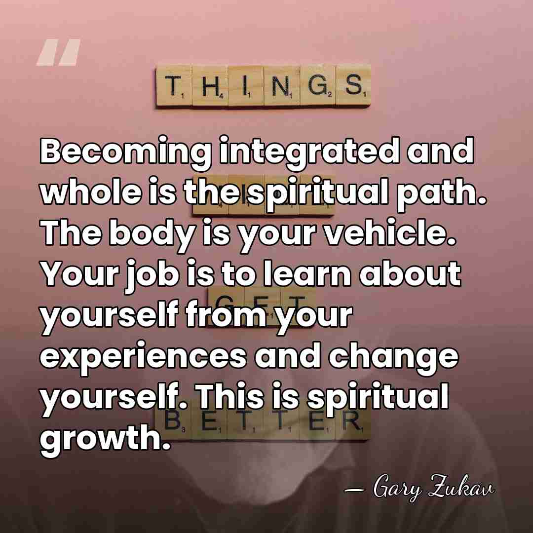 Becoming integrated and whole is the spiritual path. The body is your&hellip; - Gary Zukav