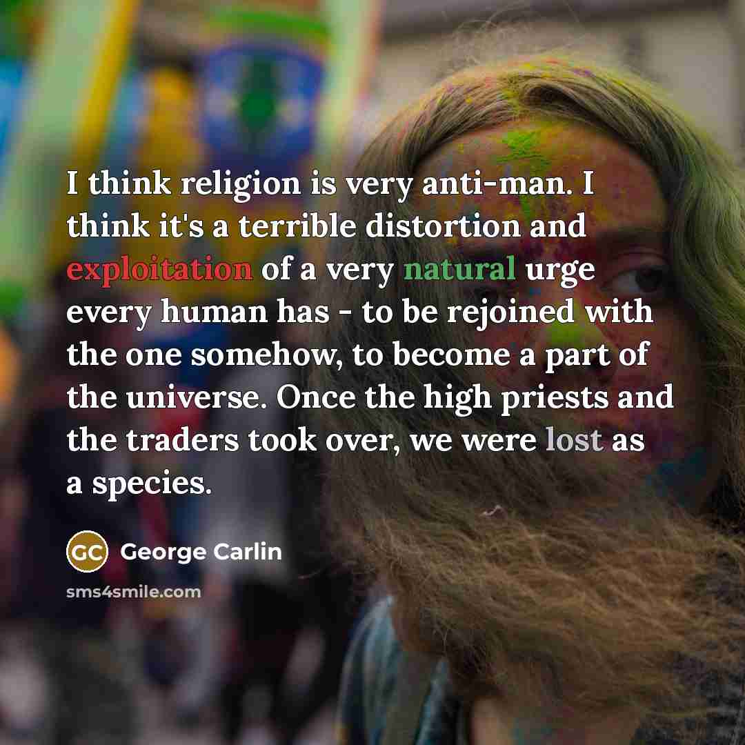 “I think religion is very anti-man. I think it's a terrible distortion and exploitation of a very natural urge every human has - to be rejoined with the one somehow, to become a part of the universe. Once the high priests and the traders took over, we were lost as a species.” quote by George Carlin