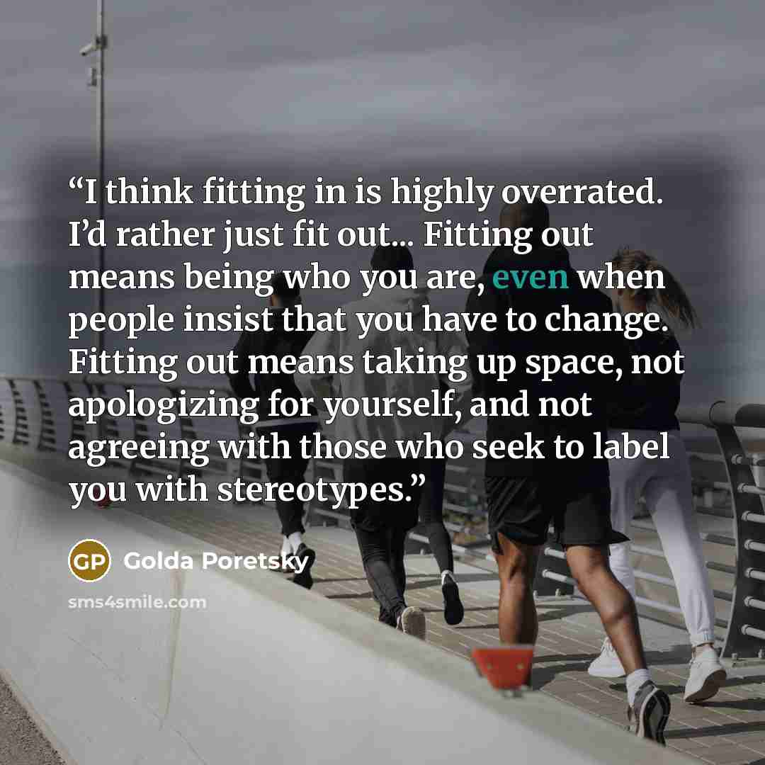 “I think fitting in is highly overrated. I’d rather just fit out... Fitting out means being who you are, even when people insist that you have to change. Fitting out means taking up space, not apologizing for yourself, and not agreeing with those who seek to label you with stereotypes.” quote by Golda Poretsky