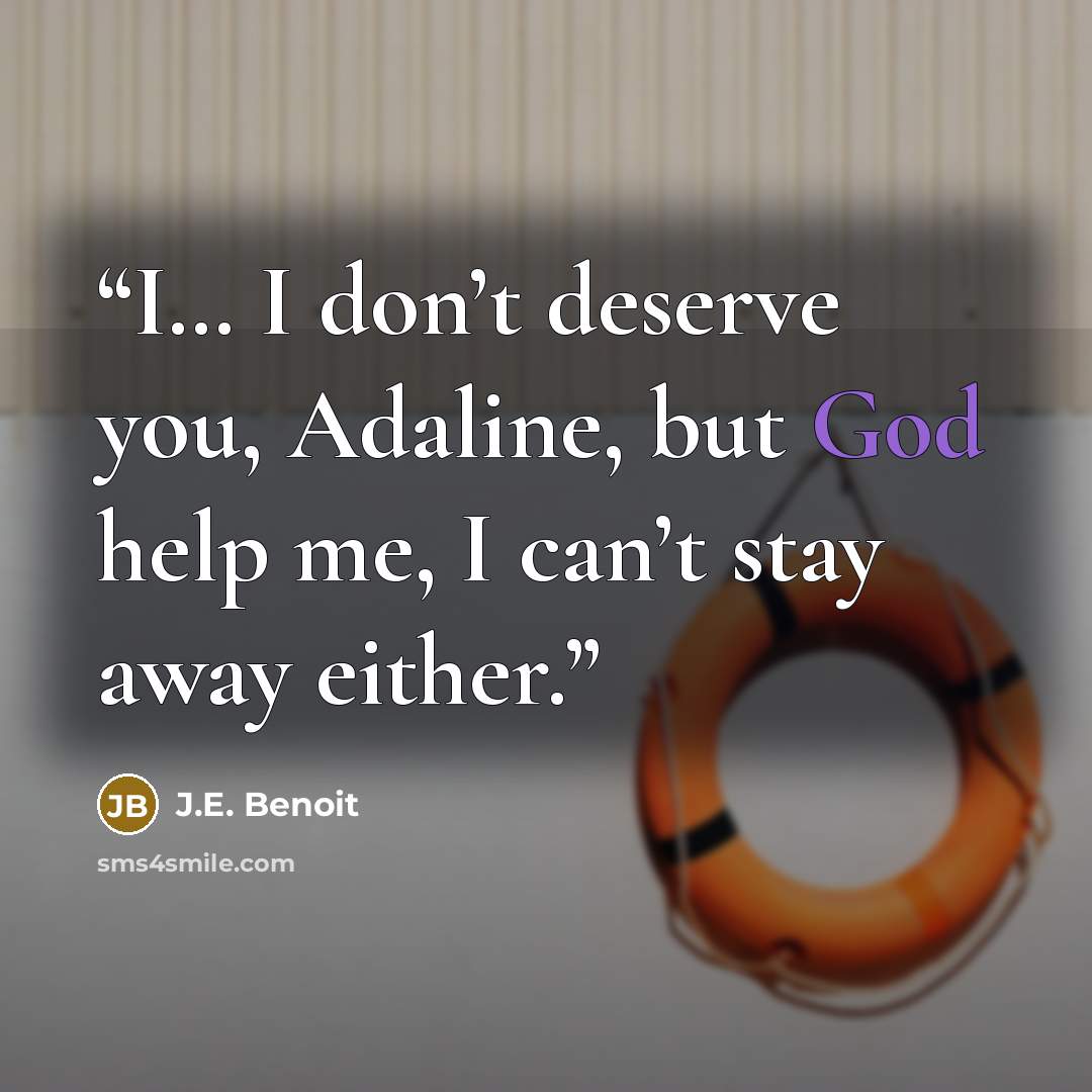 “I… I don’t deserve you, Adaline, but God help me, I can’t stay away either.” quote by J.E. Benoit