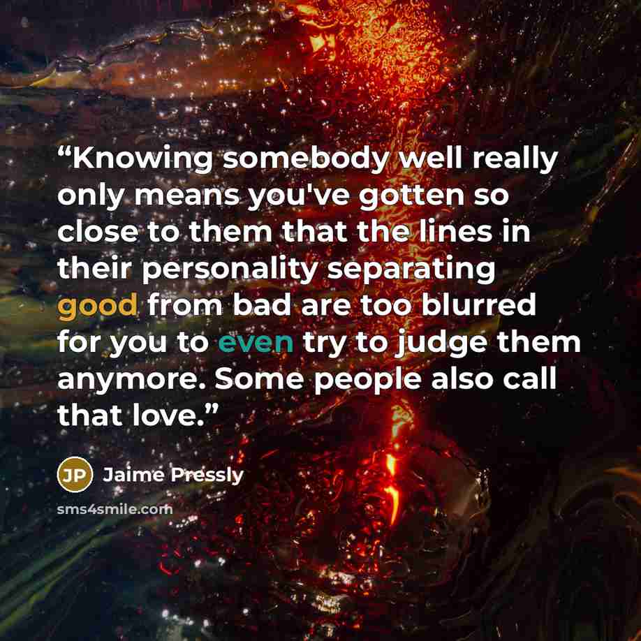 “Knowing somebody well really only means you've gotten so close to them that the lines in their personality separating good from bad are too blurred for you to even try to judge them anymore. Some people also call that love.” quote by Jaime Pressly