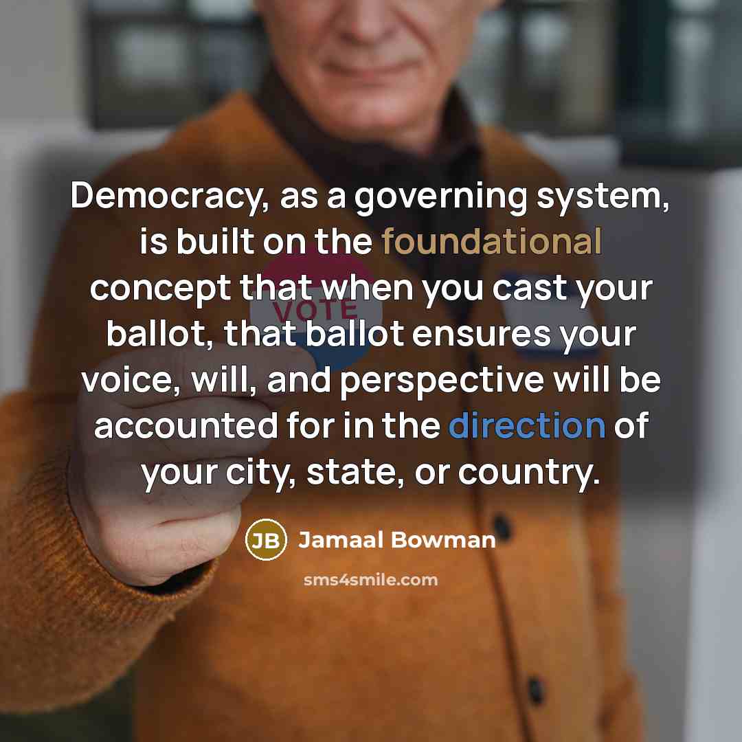 “Democracy, as a governing system, is built on the foundational concept that when you cast your ballot, that ballot ensures your voice, will, and perspective will be accounted for in the direction of your city, state, or country.” quote by Jamaal Bowman