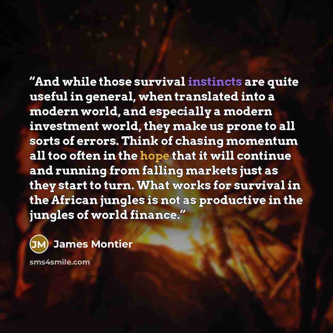 “And while those survival instincts are quite useful in general, when translated into a modern world, and especially a modern investment world, they make us prone to all sorts of errors. Think of chasing momentum all too often in the hope that it will continue and running from falling markets just…” quote by James Montier