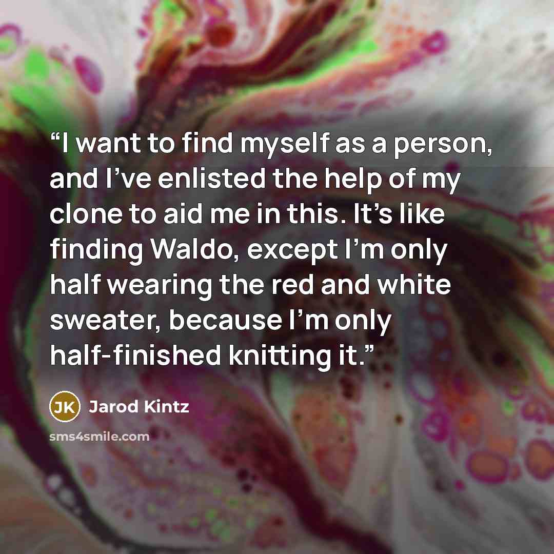 “I want to find myself as a person, and I’ve enlisted the help of my clone to aid me in this. It’s like finding Waldo, except I’m only half wearing the red and white sweater, because I’m only half-finished knitting it.” quote by Jarod Kintz