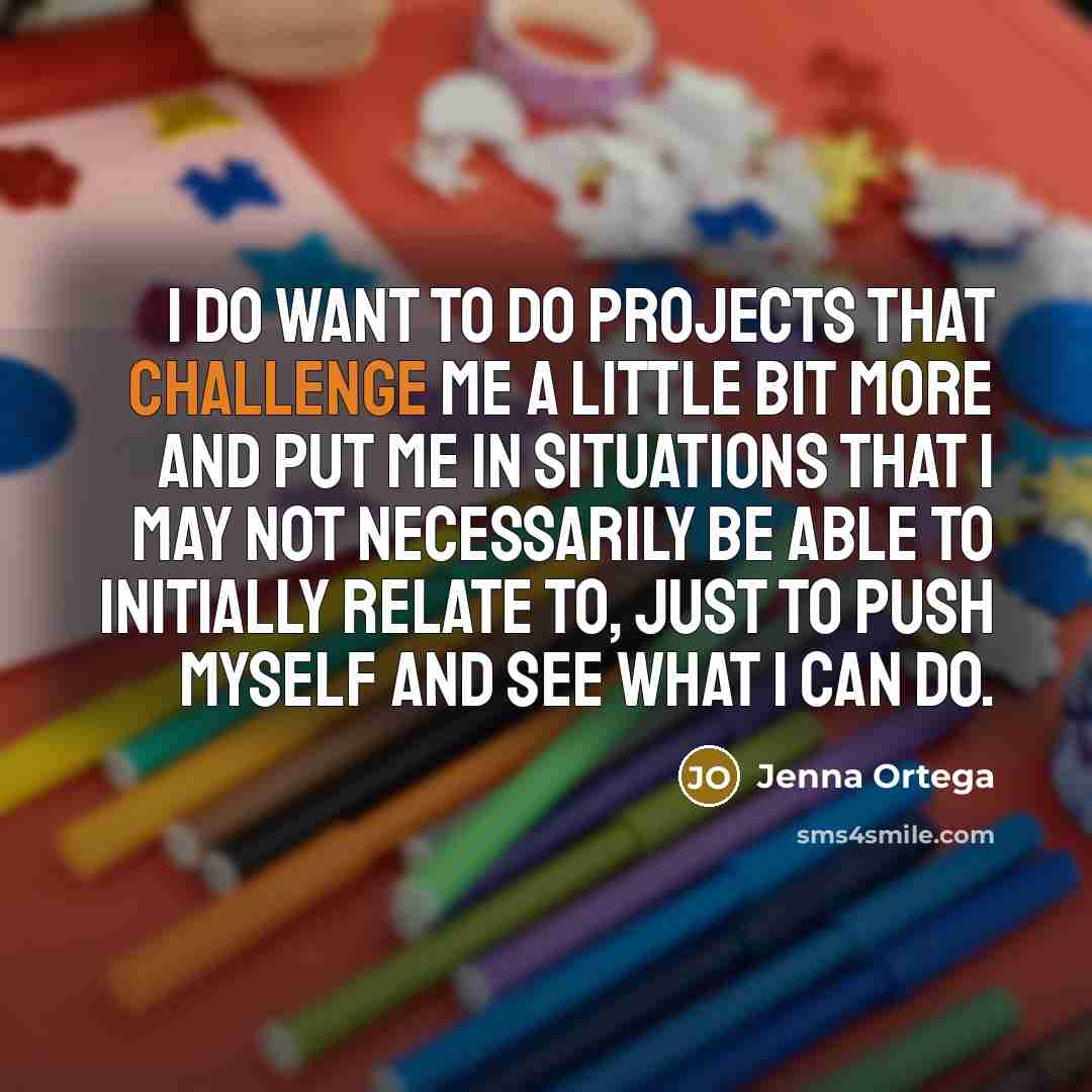 “I do want to do projects that challenge me a little bit more and put me in situations that I may not necessarily be able to initially relate to, just to push myself and see what I can do.” quote by Jenna Ortega