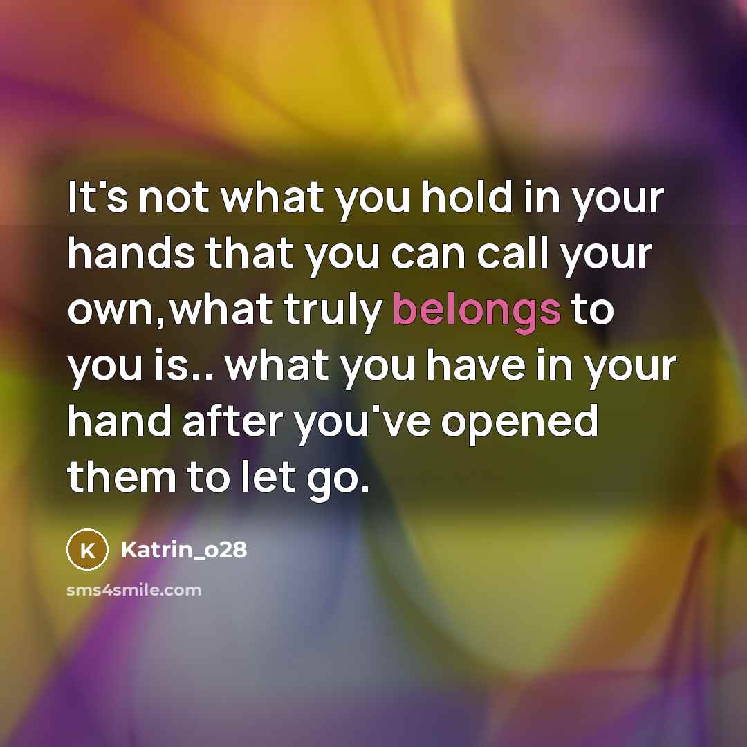 “It's not what you hold in your hands that you can call your own,what truly belongs to you is.. what you have in your hand after you've opened them to let go.” quote by Katrin_o28