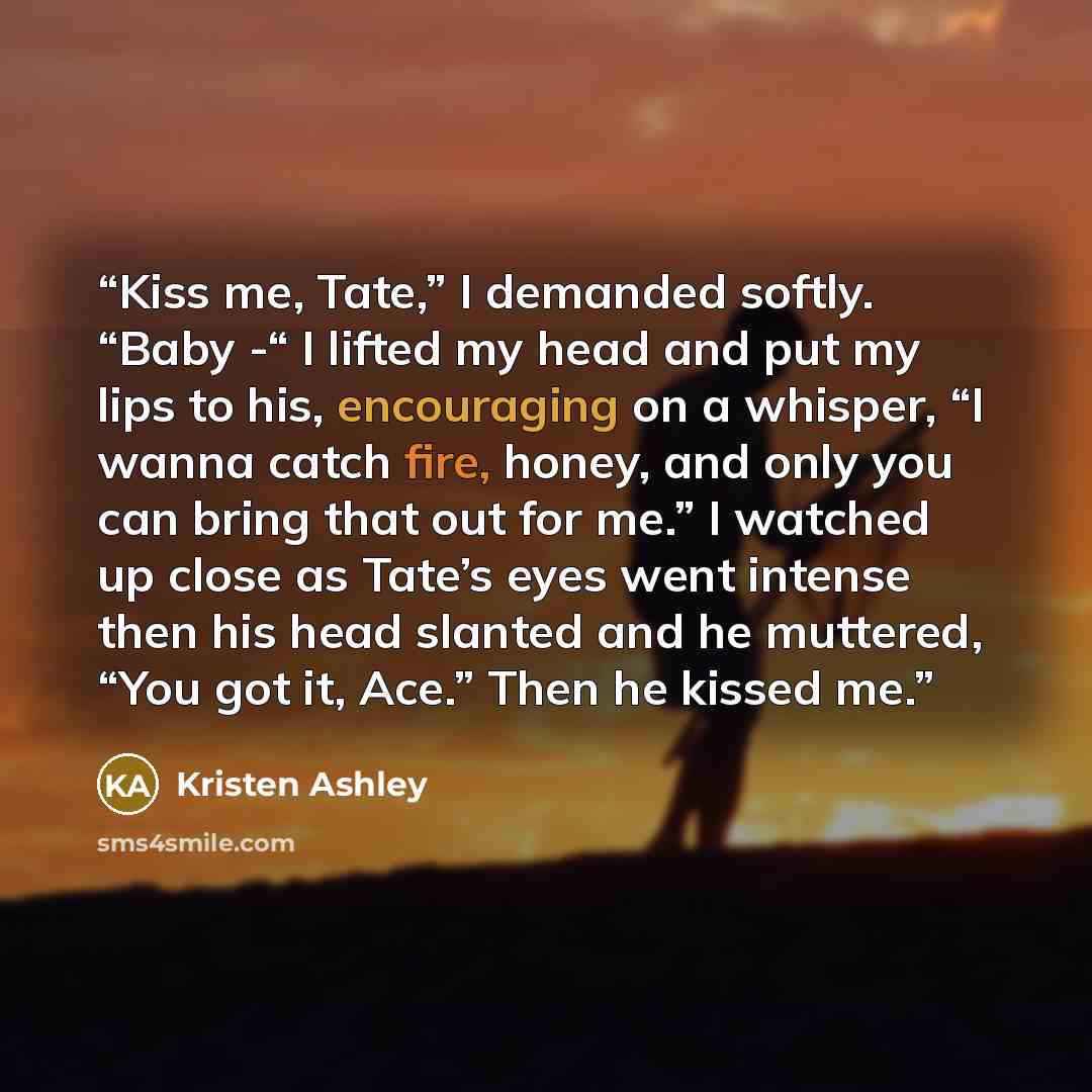 “Kiss me, Tate,” I demanded softly. “Baby -“ I lifted my head and put my lips to his, encouraging on a whisper, “I wanna catch fire, honey, and only you can bring that out for me.” I watched up close as Tate’s eyes went intense then his head slanted and he muttered, “You got it, Ace.” Then he…” quote by Kristen Ashley