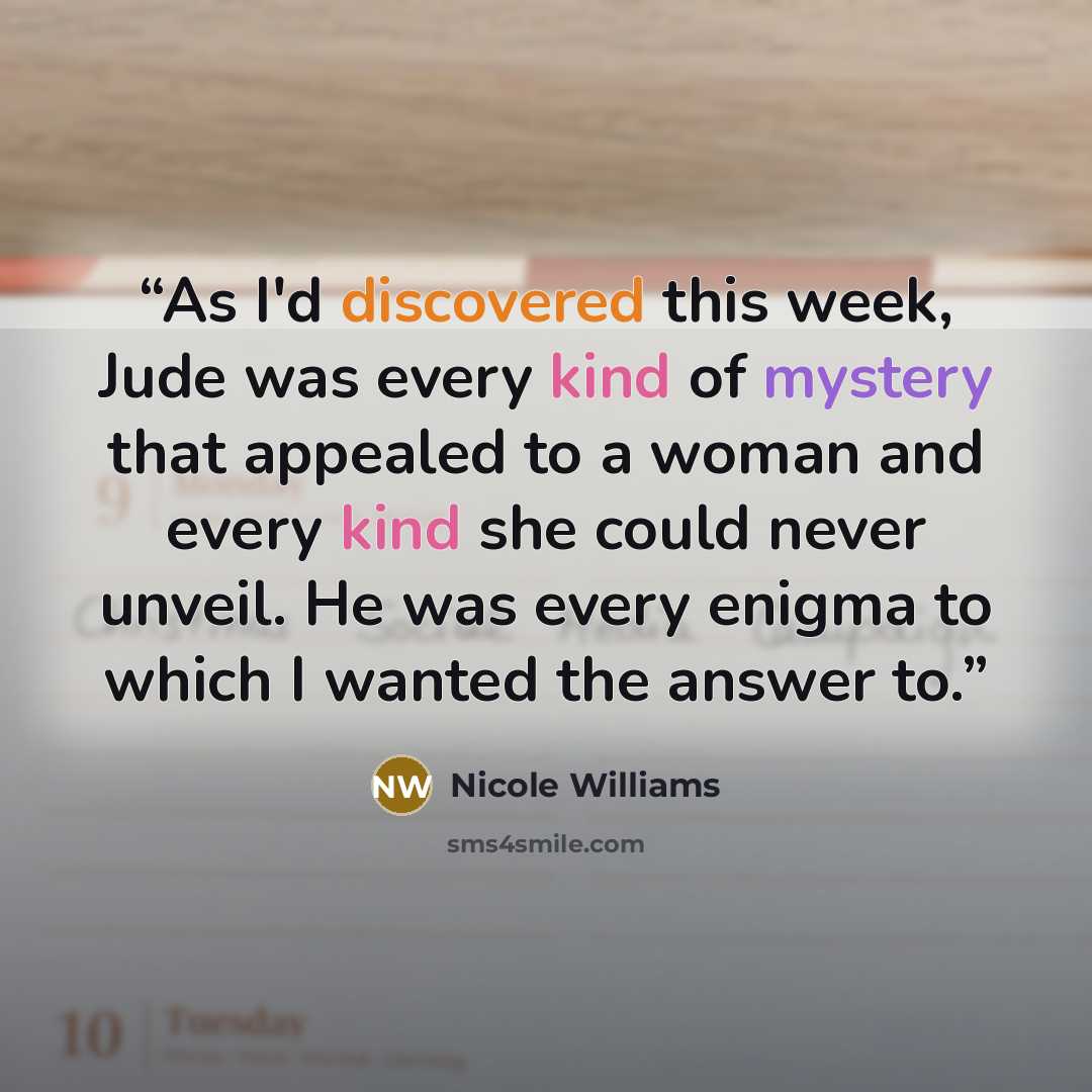 “As I'd discovered this week, Jude was every kind of mystery that appealed to a woman and every kind she could never unveil. He was every enigma to which I wanted the answer to.” quote by Nicole Williams