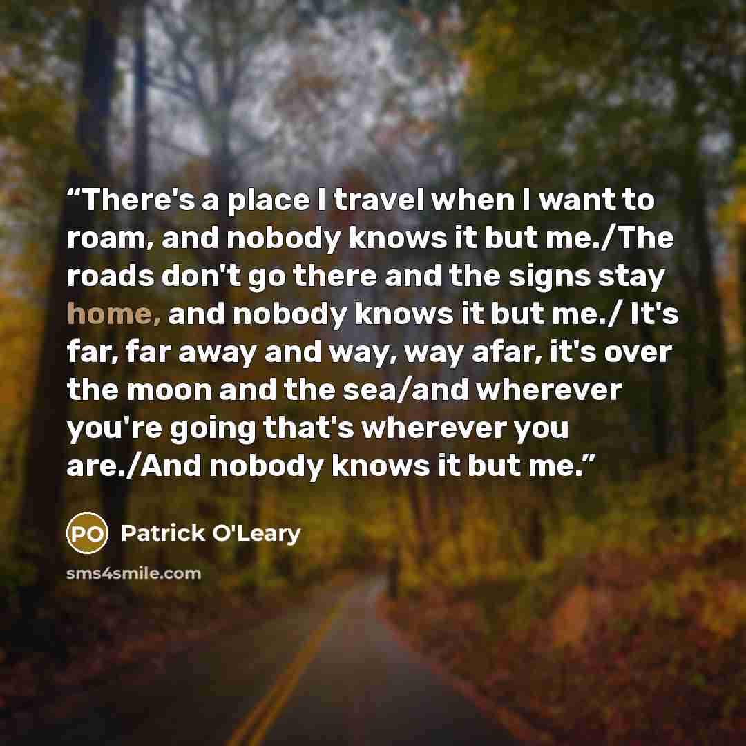 “There's a place I travel when I want to roam, and nobody knows it but me./The roads don't go there and the signs stay home, and nobody knows it but me./ It's far, far away and way, way afar, it's over the moon and the sea/and wherever you're going that's wherever you are./And nobody knows it but me.” quote by Patrick O'Leary