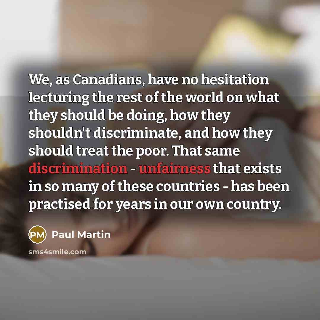 “We, as Canadians, have no hesitation lecturing the rest of the world on what they should be doing, how they shouldn't discriminate, and how they should treat the poor. That same discrimination - unfairness that exists in so many of these countries - has been practised for years in our own country.” quote by Paul Martin