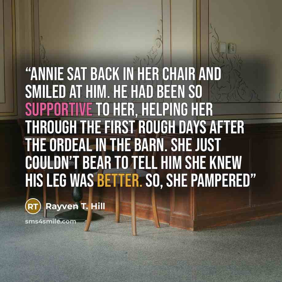 “Annie sat back in her chair and smiled at him. He had been so supportive to her, helping her through the first rough days after the ordeal in the barn. She just couldn’t bear to tell him she knew his leg was better. So, she pampered” quote by Rayven T. Hill