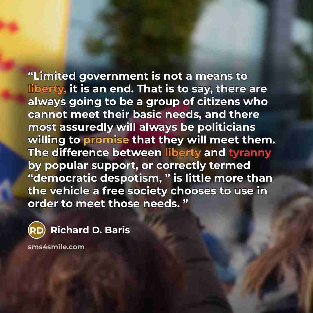 “Limited government is not a means to liberty, it is an end. That is to say, there are always going to be a group of citizens who cannot meet their basic needs, and there most assuredly will always be politicians willing to promise that they will meet them. The difference between liberty and…” quote by Richard D. Baris