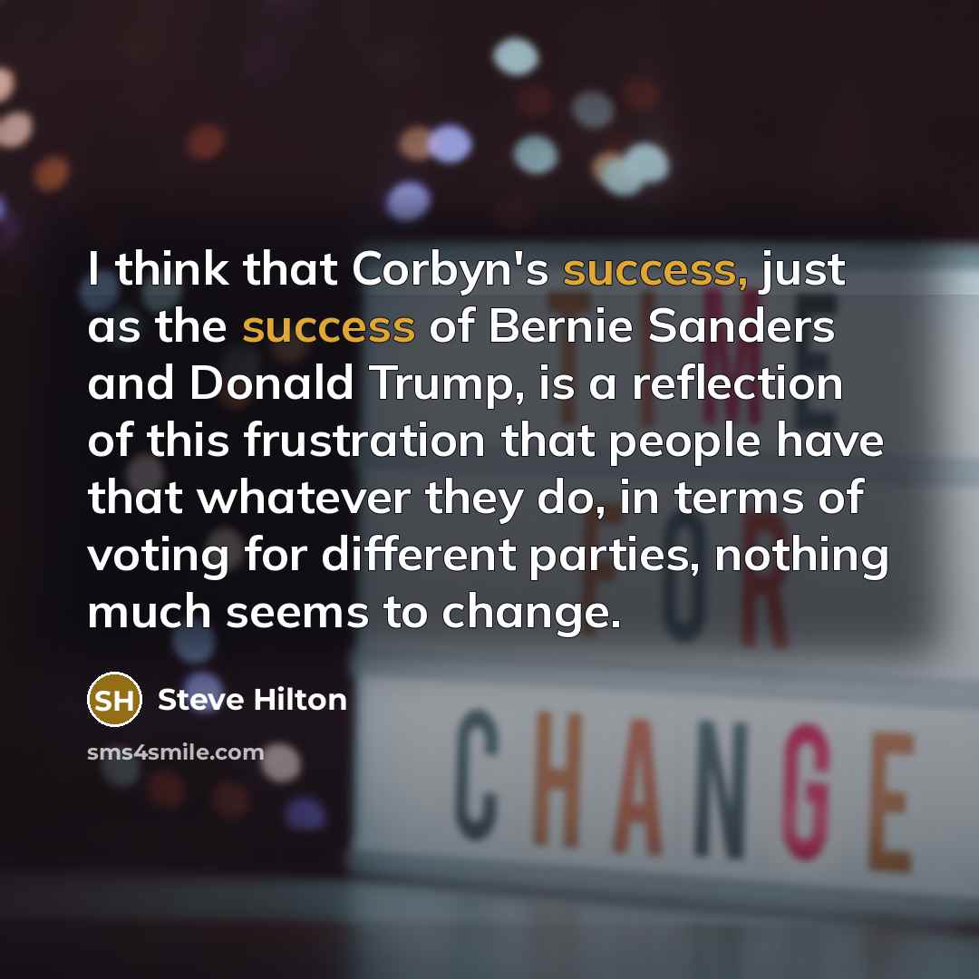 “I think that Corbyn's success, just as the success of Bernie Sanders and Donald Trump, is a reflection of this frustration that people have that whatever they do, in terms of voting for different parties, nothing much seems to change.” quote by Steve Hilton