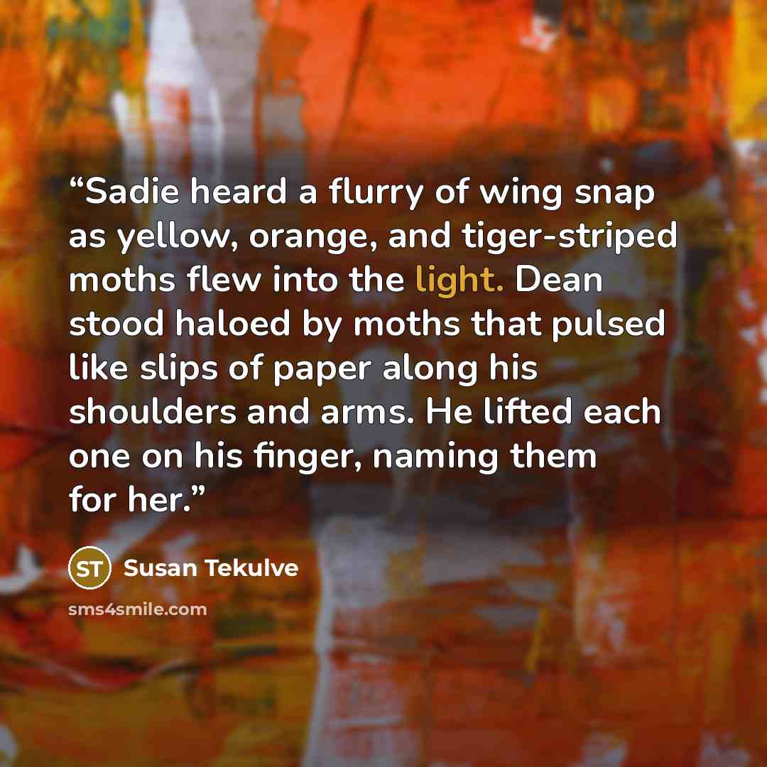“Sadie heard a flurry of wing snap as yellow, orange, and tiger-striped moths flew into the light. Dean stood haloed by moths that pulsed like slips of paper along his shoulders and arms. He lifted each one on his finger, naming them for her.” quote by Susan Tekulve