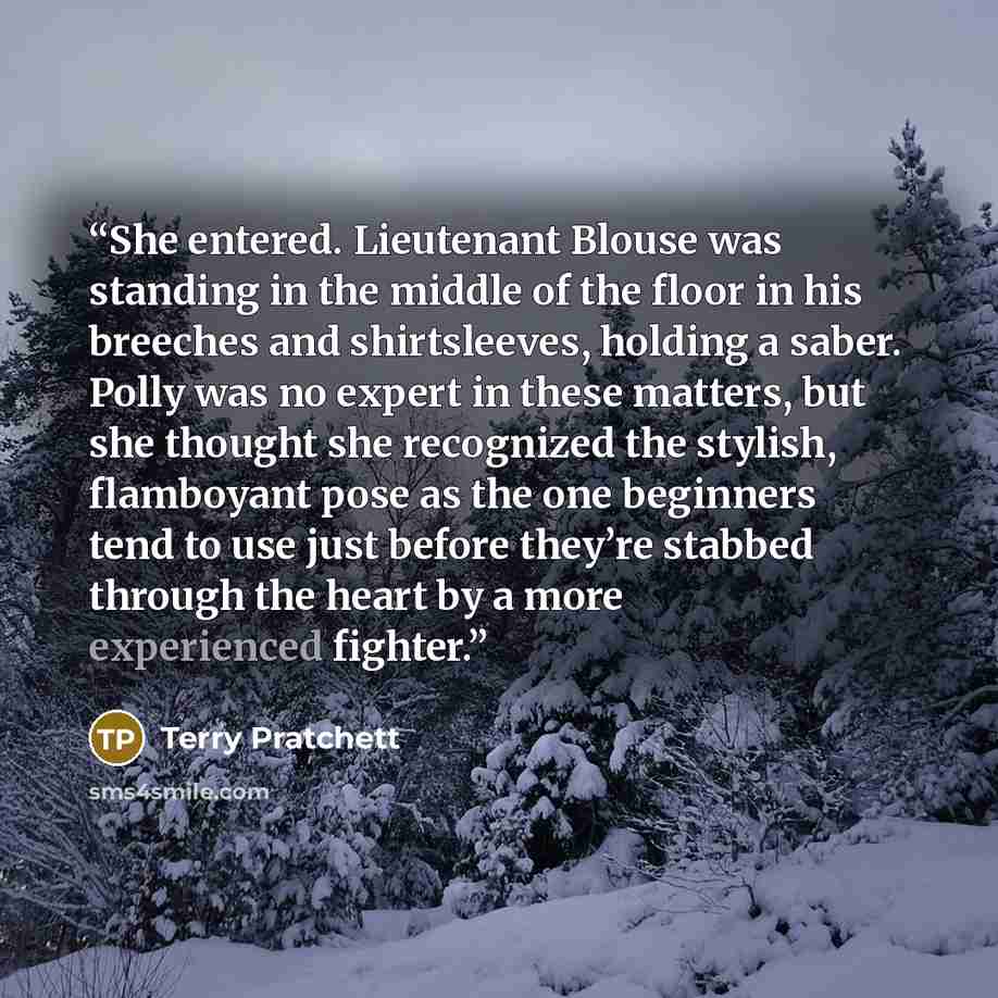 “She entered. Lieutenant Blouse was standing in the middle of the floor in his breeches and shirtsleeves, holding a saber. Polly was no expert in these matters, but she thought she recognized the stylish, flamboyant pose as the one beginners tend to use just before they’re stabbed through the heart…” quote by Terry Pratchett