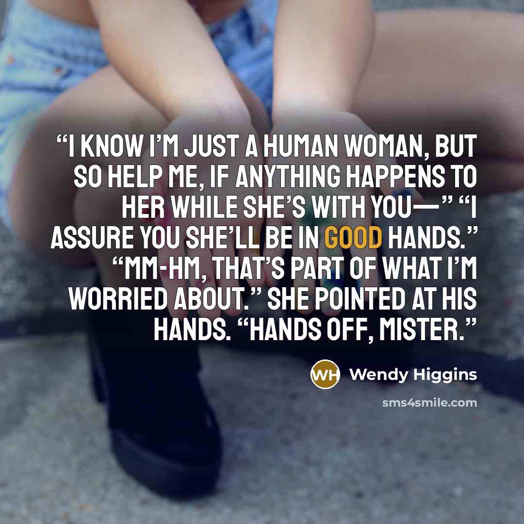 “I know I’m just a human woman, but so help me, if anything happens to her while she’s with you—” “I assure you she’ll be in good hands.” “Mm-hm, that’s part of what I’m worried about.” She pointed at his hands. “Hands off, mister.” quote by Wendy Higgins