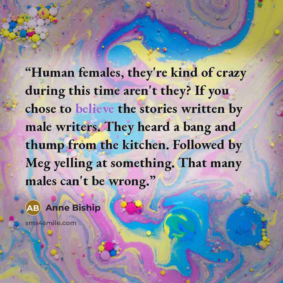 “Human females, they're kind of crazy during this time aren't they? If you chose to believe the stories written by male writers. They heard a bang and thump from the kitchen. Followed by Meg yelling at something. That many males can't be wrong.” quote by Anne Biship
